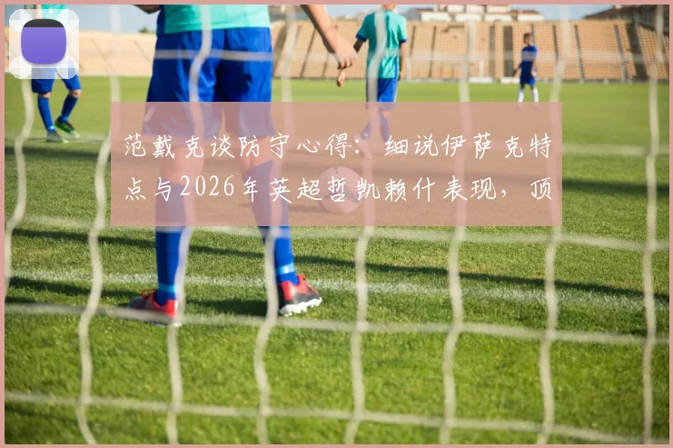 范戴克谈防守心得:细说伊萨克特点与2026年英超哲凯赖什表现,顶级中卫如何评价对手前锋