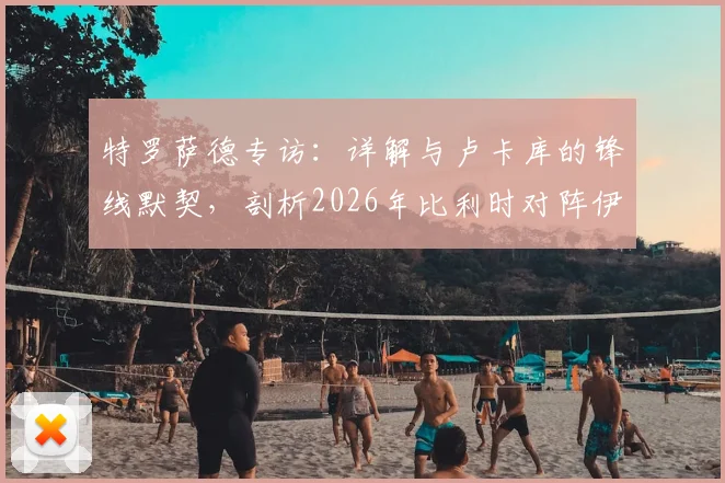 特罗萨德专访:详解与卢卡库的锋线默契,剖析2026年比利时对阵伊朗的战术关键与制胜之道