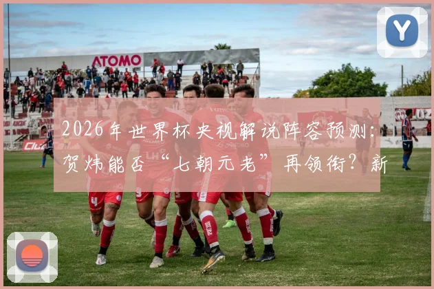 2026年世界杯央视解说阵容预测:贺炜能否“七朝元老”再领衔?新人阵容名单前瞻