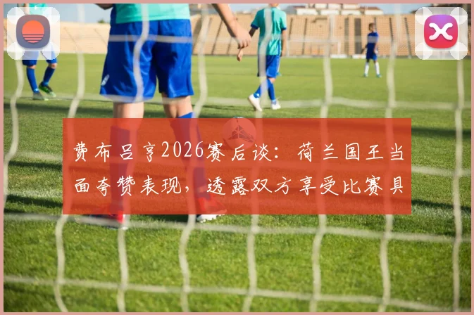 费布吕亨2026赛后谈：荷兰国王当面夸赞表现，透露双方享受比赛具体细节与互动