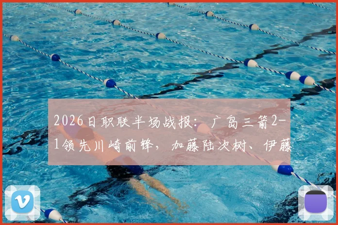 2026日职联半场战报:广岛三箭2-1领先川崎前锋,加藤陆次树、伊藤达哉双双建功,川崎防线告急