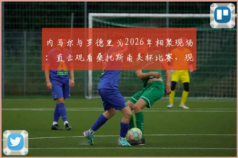内马尔与罗德里戈2026年相聚现场：直击观看桑托斯南美杯比赛，现场高清照片全纪录