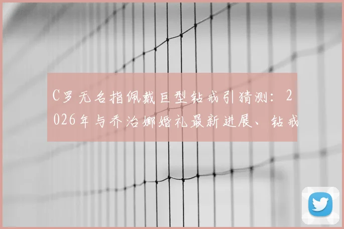 C罗无名指佩戴巨型钻戒引猜测：2026年与乔治娜婚礼最新进展、钻戒价值及时间线全面解析