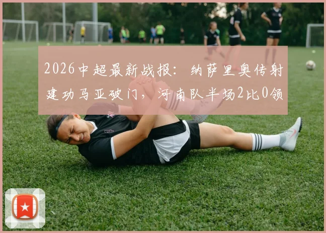 2026中超最新战报：纳萨里奥传射建功马亚破门，河南队半场2比0领先山东泰山全纪录