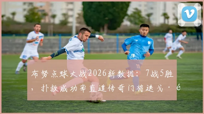 布努点球大战2026新数据:7战5胜,扑救成功率直追传奇门将迭戈·阿尔维斯