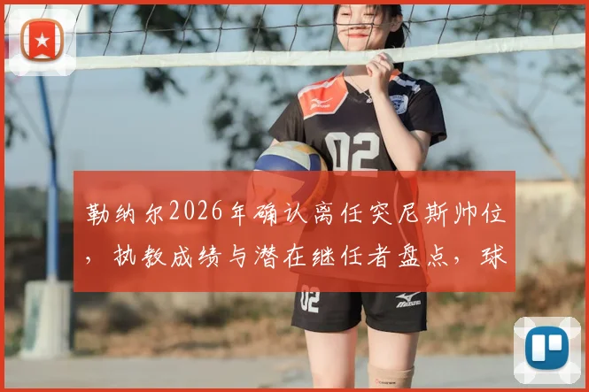 勒纳尔2026年确认离任突尼斯帅位，执教成绩与潜在继任者盘点，球队世界杯前景解析