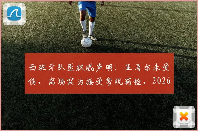 西班牙队医权威声明:亚马尔未受伤,离场实为接受常规药检,2026前景无忧