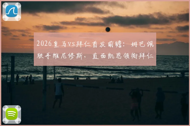 2026皇马vs拜仁首发前瞻：姆巴佩联手维尼修斯，直面凯恩领衔拜仁，历史战绩与关键对决解析