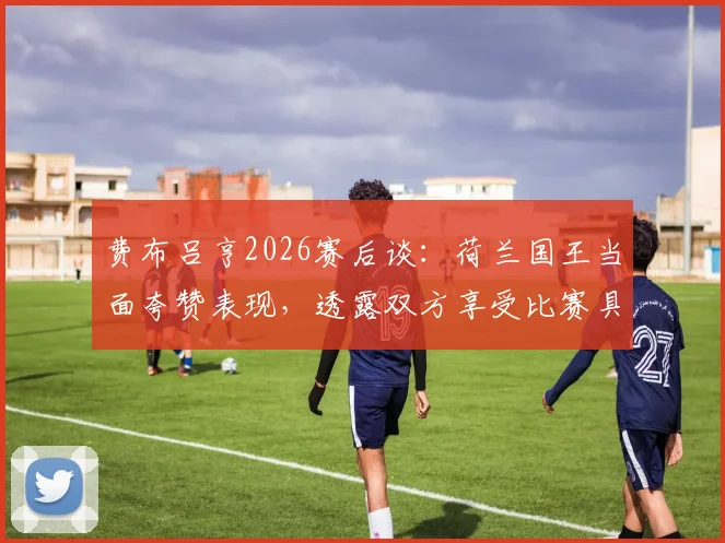 费布吕亨2026赛后谈:荷兰国王当面夸赞表现,透露双方享受比赛具体细节与互动