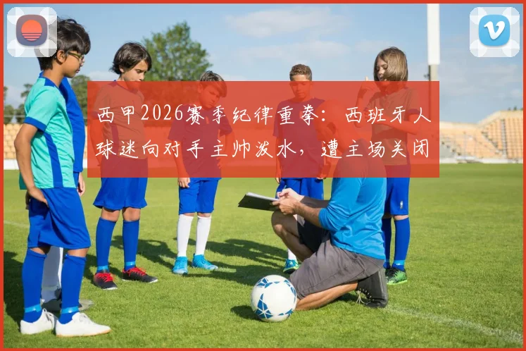 西甲2026赛季纪律重拳:西班牙人球迷向对手主帅泼水,遭主场关闭部分看台一场处罚,事件解读与警示