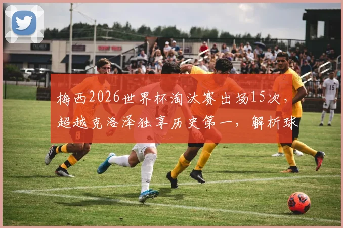 梅西2026世界杯淘汰赛出场15次,超越克洛泽独享历史第一,解析球王数据与历史地位