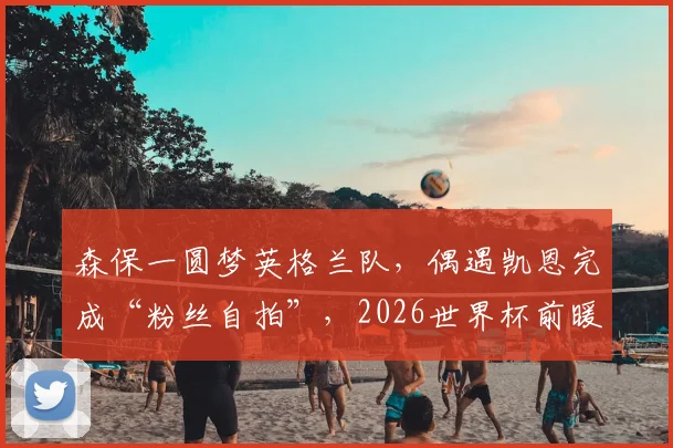 森保一圆梦英格兰队，偶遇凯恩完成“粉丝自拍”，2026世界杯前暖心互动引关注