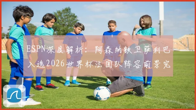 ESPN深度解析：阿森纳铁卫萨利巴入选2026世界杯法国队阵容前景究竟如何？权威分析其机会与挑战