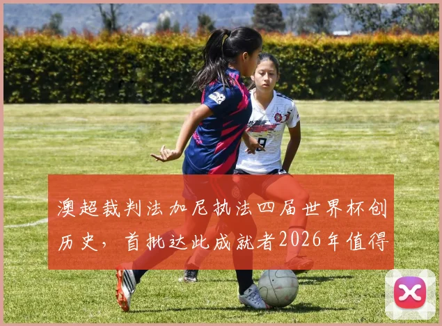 澳超裁判法加尼执法四届世界杯创历史,首批达此成就者2026年值得关注