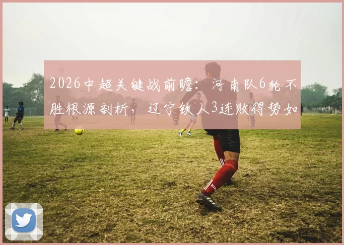 2026中超关键战前瞻:河南队6轮不胜根源剖析,辽宁铁人3连败得势如何破局?历史交锋解读