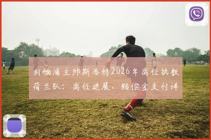 利物浦主帅斯洛特2026年离任执教荷兰队:离任进展、赔偿金支付详情与合同规则解读