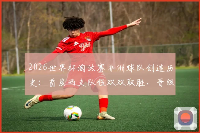 2026世界杯淘汰赛非洲球队创造历史：首度两支队伍双双取胜，晋级之路解析与前瞻