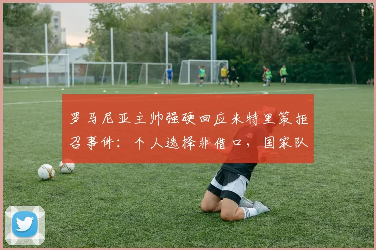 罗马尼亚主帅强硬回应米特里策拒召事件：个人选择非借口，国家队大门不再敞开，2026征程蒙阴影