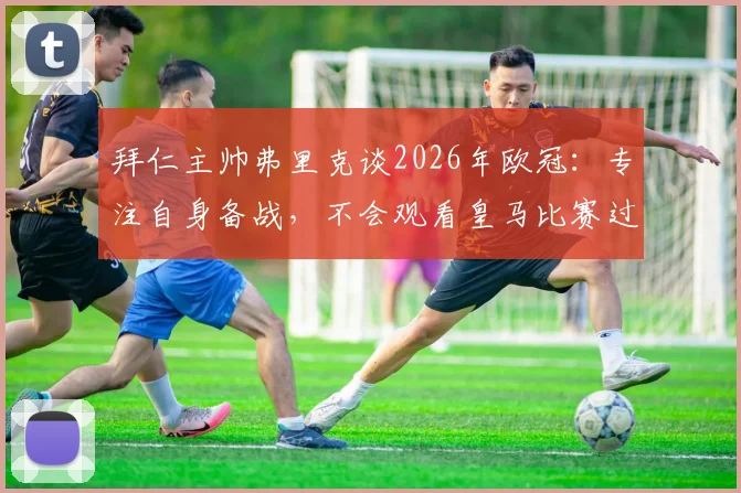 拜仁主帅弗里克谈2026年欧冠：专注自身备战，不会观看皇马比赛过程，静待结果揭晓
