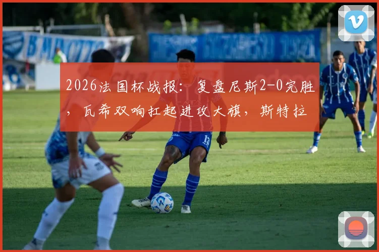 2026法国杯战报:复盘尼斯2-0完胜,瓦希双响扛起进攻大旗,斯特拉斯堡问题出在哪?