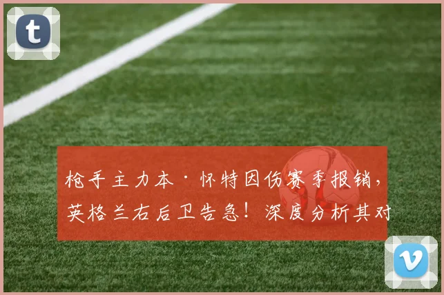 枪手主力本·怀特因伤赛季报销,英格兰右后卫告急!深度分析其对三狮军团2026世界杯前景的影响