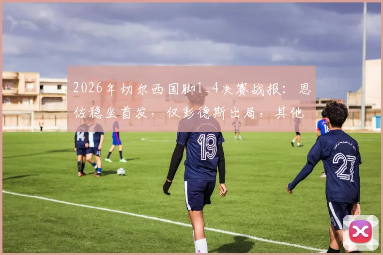 2026年切尔西国脚1_4决赛战报：恩佐稳坐首发，仅彭德斯出局，其他球员悉数晋级深度盘点