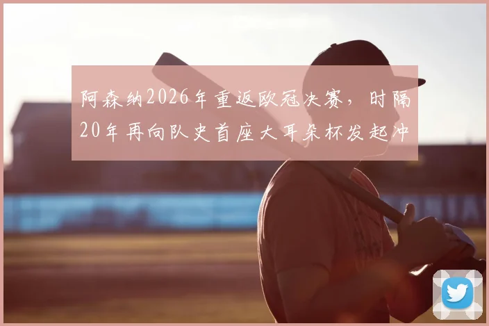 阿森纳2026年重返欧冠决赛,时隔20年再向队史首座大耳朵杯发起冲击,这次胜算如何?