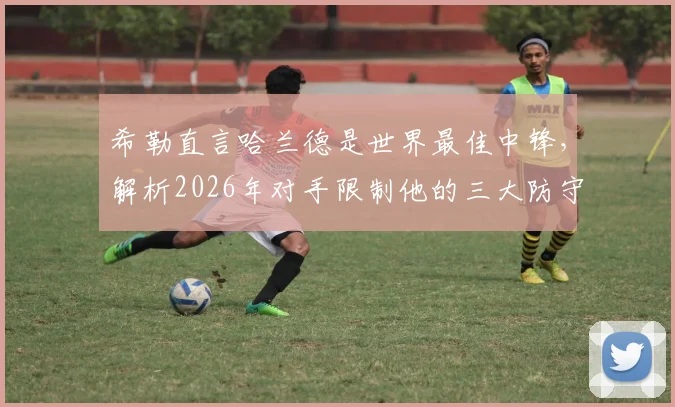希勒直言哈兰德是世界最佳中锋,解析2026年对手限制他的三大防守战术与挪威队攻防弱点