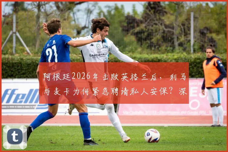阿根廷2026年击败英格兰后，利马与麦卡为何紧急聘请私人安保？深度剖析球星住宅安全背后的隐忧与球迷热议