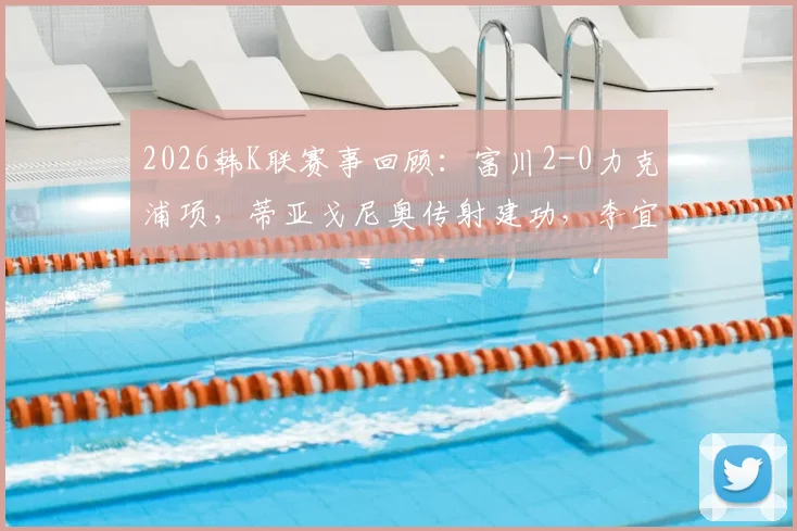 2026韩K联赛事回顾:富川2-0力克浦项,蒂亚戈尼奥传射建功,李宜炯关键破门视频集锦