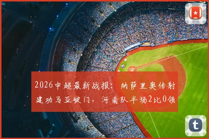 2026中超最新战报:纳萨里奥传射建功马亚破门,河南队半场2比0领先山东泰山全纪录