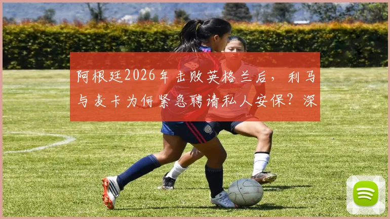 阿根廷2026年击败英格兰后,利马与麦卡为何紧急聘请私人安保?深度剖析球星住宅安全背后的隐忧与球迷热议