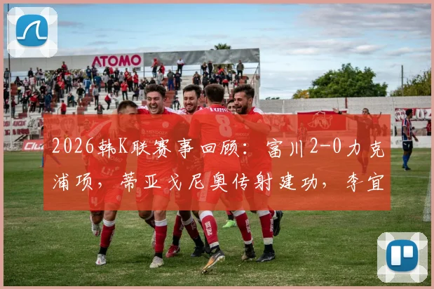 2026韩K联赛事回顾：富川2-0力克浦项，蒂亚戈尼奥传射建功，李宜炯关键破门视频集锦
