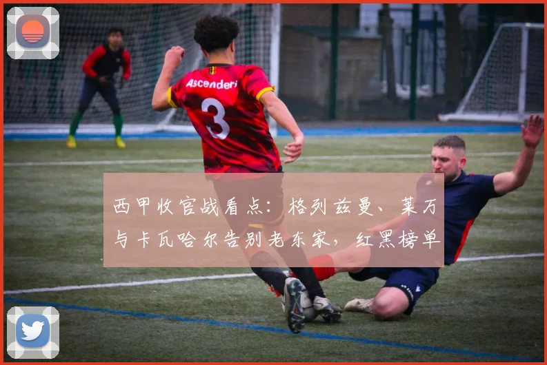 西甲收官战看点：格列兹曼、莱万与卡瓦哈尔告别老东家，红黑榜单现高光时刻