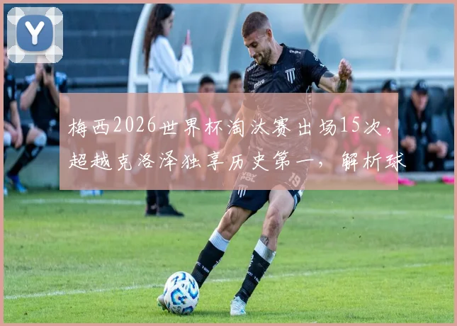 梅西2026世界杯淘汰赛出场15次，超越克洛泽独享历史第一，解析球王数据与历史地位