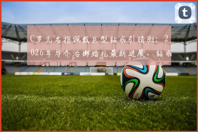 C罗无名指佩戴巨型钻戒引猜测：2026年与乔治娜婚礼最新进展、钻戒价值及时间线全面解析