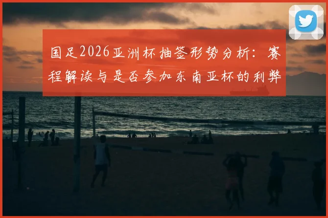 国足2026亚洲杯抽签形势分析：赛程解读与是否参加东南亚杯的利弊权衡指南