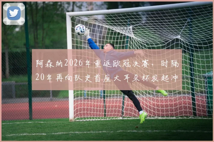 阿森纳2026年重返欧冠决赛，时隔20年再向队史首座大耳朵杯发起冲击，这次胜算如何？