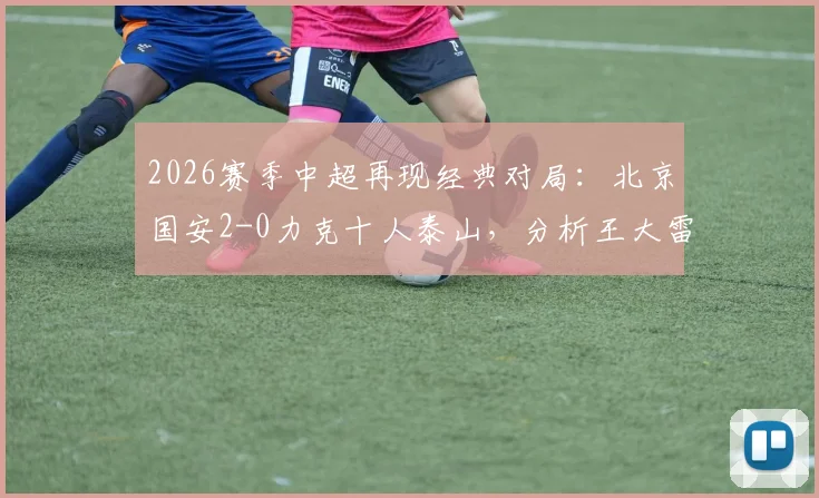 2026赛季中超再现经典对局:北京国安2-0力克十人泰山,分析王大雷伤退与泰山队体能极限问题