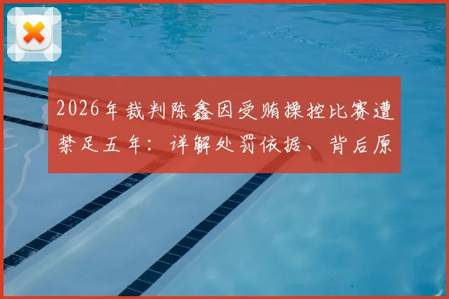 2026年裁判陈鑫因受贿操控比赛遭禁足五年：详解处罚依据、背后原因及行业警示