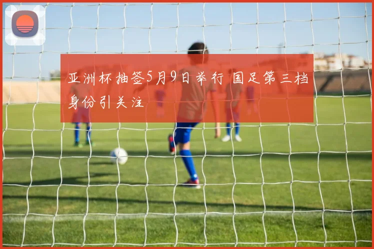 亚洲杯抽签5月9日举行 国足第三档身份引关注