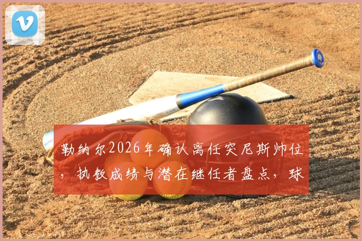 勒纳尔2026年确认离任突尼斯帅位,执教成绩与潜在继任者盘点,球队世界杯前景解析