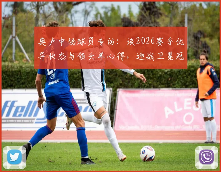 奥卢中场球员专访：谈2026赛季优异状态与领头羊心得，迎战卫冕冠军前的心路历程与赛前分析