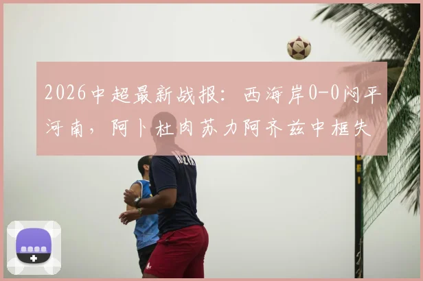 2026中超最新战报：西海岸0-0闷平河南，阿卜杜肉苏力阿齐兹中框失良机，附全场数据统计与球员评分