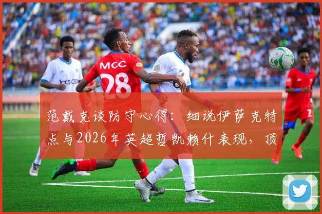 范戴克谈防守心得：细说伊萨克特点与2026年英超哲凯赖什表现，顶级中卫如何评价对手前锋