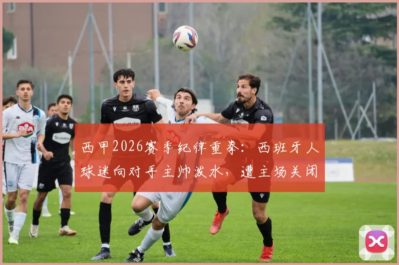 西甲2026赛季纪律重拳：西班牙人球迷向对手主帅泼水，遭主场关闭部分看台一场处罚，事件解读与警示