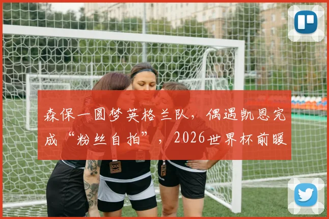 森保一圆梦英格兰队，偶遇凯恩完成“粉丝自拍”，2026世界杯前暖心互动引关注