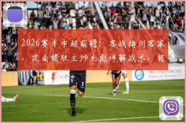 2026赛季中超前瞻：客战梅州客家，定南赣联主帅毛彪详解战术，将全力回馈远征球迷期待