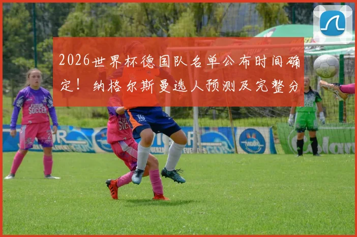 2026世界杯德国队名单公布时间确定!纳格尔斯曼选人预测及完整分析