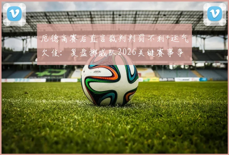 厄德高赛后直言裁判判罚不利+运气欠佳：复盘挪威队2026关键赛事争议瞬间与失利深层原因